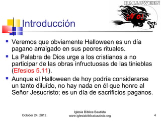Introducción
   Veremos que obviamente Halloween es un día
    pagano arraigado en sus peores rituales.
   La Palabra de Dios urge a los cristianos a no
    participar de las obras infructuosas de las tinieblas
    (Efesios 5.11).
   Aunque el Halloween de hoy podría considerarse
    un tanto diluído, no hay nada en él que honre al
    Señor Jesucristo; es un día de sacrificios paganos.

                            Iglesia Bíblica Bautista
       October 24, 2012   www.iglesiabiblicabautista.org    4
 