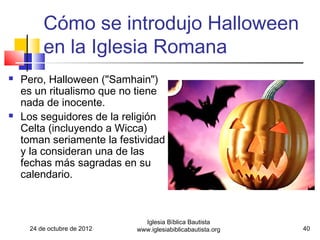 Cómo se introdujo Halloween
         en la Iglesia Romana
   Pero, Halloween ("Samhain")
    es un ritualismo que no tiene
    nada de inocente.
   Los seguidores de la religión
    Celta (incluyendo a Wicca)
    toman seriamente la festividad
    y la consideran una de las
    fechas más sagradas en su
    calendario.



                               Iglesia Bíblica Bautista
     24 de octubre de 2012   www.iglesiabiblicabautista.org   40
 