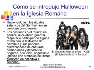 Cómo se introdujo Halloween
         en la Iglesia Romana
   Haciéndolo así, los rituales
    satánicos del Samhain no se
    perciben como reales.
   Los cristianos o el mundo en
    general al celebrar, guardar,
    respetar o participar de alguna
    forma con la festividad de
    Samhain y sus poderes,
    disfrazándose de criaturas
    demoníacas y decorando
    hogares, escuelas, negocios e El grupo de in Satan’s Service)
                                      (Knights
                                               rock satánico, “KISS”
    iglesias con símbolos ocultistas,
    glorifican en definitiva a
    Satanás.
                               Iglesia Bíblica Bautista
     24 de octubre de 2012   www.iglesiabiblicabautista.org       41
 