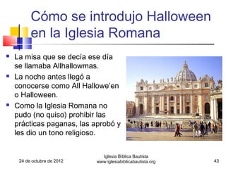 Cómo se introdujo Halloween
          en la Iglesia Romana
   La misa que se decía ese día
    se llamaba Allhallowmas.
   La noche antes llegó a
    conocerse como All Hallowe’en
    o Halloween.
   Como la Iglesia Romana no
    pudo (no quiso) prohibir las
    prácticas paganas, las aprobó y
    les dio un tono religioso.


                               Iglesia Bíblica Bautista
     24 de octubre de 2012   www.iglesiabiblicabautista.org   43
 