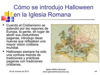 Cómo se introdujo Halloween
         en la Iglesia Romana
   Cuando el Cristianismo se
    extendió por las regiones de
    Europa, la gente, en lugar de
    abolir sus costumbres
    paganas, introdujo ideas
    nuevas que reflejaban una
    mayor visión cristiana
    mundial.
   Halloween siempre ha sido
    una confusa mezcla de
    tradiciones y prácticas
    paganas con tradiciones
    cristianas.
                               Iglesia Bíblica Bautista
     24 de octubre de 2012   www.iglesiabiblicabautista.org   44
 