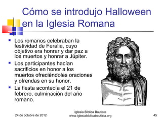 Cómo se introdujo Halloween
        en la Iglesia Romana
   Los romanos celebraban la
    festividad de Feralia, cuyo
    objetivo era honrar y dar paz a
    los muertos y honrar a Júpiter.
   Los participantes hacían
    sacrificios en honor a los
    muertos ofreciéndoles oraciones
    y ofrendas en su honor.
   La fiesta acontecía el 21 de
    febrero, culminación del año
    romano.

                              Iglesia Bíblica Bautista
    24 de octubre de 2012   www.iglesiabiblicabautista.org   45
 