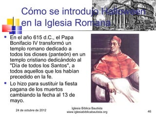Cómo se introdujo Halloween
         en la Iglesia Romana
   En el año 615 d.C., el Papa
    Bonifacio IV transformó un
    templo romano dedicado a
    todos los dioses (panteón) en un
    templo cristiano dedicándolo al
    "Día de todos los Santos", a
    todos aquellos que los habían
    precedido en la fe.
   Lo hizo para sustituir la fiesta
    pagana de los muertos
    cambiando la fecha al 13 de
    mayo.
                                Iglesia Bíblica Bautista
      24 de octubre de 2012                                    46
                              www.iglesiabiblicabautista.org
 