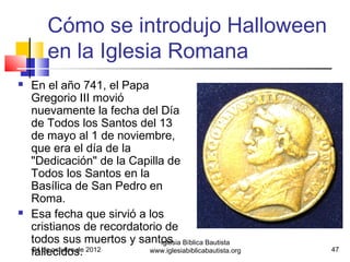 Cómo se introdujo Halloween
        en la Iglesia Romana
   En el año 741, el Papa
    Gregorio III movió
    nuevamente la fecha del Día
    de Todos los Santos del 13
    de mayo al 1 de noviembre,
    que era el día de la
    "Dedicación" de la Capilla de
    Todos los Santos en la
    Basílica de San Pedro en
    Roma.
   Esa fecha que sirvió a los
    cristianos de recordatorio de
    todos sus muertos y santos Bíblica Bautista
                              Iglesia
    fallecidos.
    24 de octubre de 2012  www.iglesiabiblicabautista.org   47
 