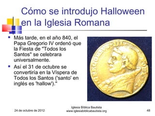 Cómo se introdujo Halloween
        en la Iglesia Romana
   Más tarde, en el año 840, el
    Papa Gregorio IV ordenó que
    la Fiesta de "Todos los
    Santos" se celebrara
    universalmente.
   Así el 31 de octubre se
    convertiría en la Víspera de
    Todos los Santos ('santo' en
    inglés es 'hallow')."



                              Iglesia Bíblica Bautista
    24 de octubre de 2012   www.iglesiabiblicabautista.org   48
 