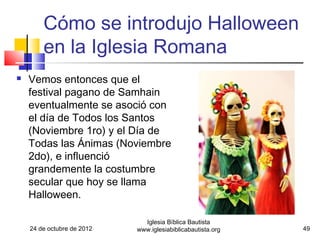 Cómo se introdujo Halloween
        en la Iglesia Romana
   Vemos entonces que el
    festival pagano de Samhain
    eventualmente se asoció con
    el día de Todos los Santos
    (Noviembre 1ro) y el Día de
    Todas las Ánimas (Noviembre
    2do), e influenció
    grandemente la costumbre
    secular que hoy se llama
    Halloween.

                              Iglesia Bíblica Bautista
    24 de octubre de 2012   www.iglesiabiblicabautista.org   49
 