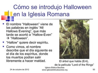 Cómo se introdujo Halloween
         en la Iglesia Romana
   El nombre “Halloween” viene de
    las palabras en inglés “All
    Hallows Evening”, que más
    tarde se acortó a “Hallow-Even”
     “Halloween”.
   “Hallow” quiere decir espíritu.
   Como vimos, el nombre
    describe que el día siguiente es
    el día de los espíritus, donde
    los muertos podían salir
    libremente a hacer maldad.                  El árbol que habla (Ent),
                                            de la película “Lord of the Rings”
                                Iglesia Bíblica Bautista
      24 de octubre de 2012   www.iglesiabiblicabautista.org                50
 