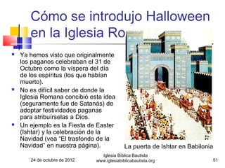 Cómo se introdujo Halloween
       en la Iglesia Romana
   Ya hemos visto que originalmente
    los paganos celebraban el 31 de
    Octubre como la víspera del día
    de los espíritus (los que habían
    muerto).
   No es difícil saber de donde la
    Iglesia Romana concibió esta idea
    (seguramente fue de Satanás) de
    adoptar festividades paganas
    para atribuírselas a Dios.
   Un ejemplo es la Fiesta de Easter
    (Ishtar) y la celebración de la
    Navidad (vea “El trasfondo de la
    Navidad” en nuestra página).             La puerta de Ishtar en Babilonia
                                 Iglesia Bíblica Bautista
       24 de octubre de 2012   www.iglesiabiblicabautista.org                   51
 
