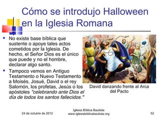 Cómo se introdujo Halloween
          en la Iglesia Romana
   No existe base bíblica que
    sustente o apoye tales actos
    cometidos por la Iglesia. De
    hecho, el Señor Dios es el único
    que puede y no el hombre,
    declarar algo santo.
   Tampoco vemos en Antiguo
    Testamento o Nuevo Testamento
    a Moisés, Josué, David o el rey
    Salomón, los profetas, Jesús o los           David danzando frente al Arca
    apóstoles "celebrando ante Dios el                    del Pacto
    día de todos los santos fallecidos."

                                    Iglesia Bíblica Bautista
          24 de octubre de 2012   www.iglesiabiblicabautista.org                 52
 