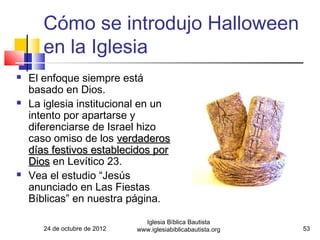 Cómo se introdujo Halloween
       en la Iglesia
   El enfoque siempre está
    basado en Dios.
   La iglesia institucional en un
    intento por apartarse y
    diferenciarse de Israel hizo
    caso omiso de los verdaderos
    días festivos establecidos por
    Dios en Levítico 23.
   Vea el estudio “Jesús
    anunciado en Las Fiestas
    Bíblicas” en nuestra página.

                                 Iglesia Bíblica Bautista
       24 de octubre de 2012   www.iglesiabiblicabautista.org   53
 