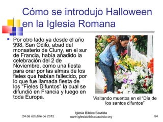 Cómo se introdujo Halloween
       en la Iglesia Romana
   Por otro lado ya desde el año
    998, San Odilo, abad del
    monasterio de Cluny, en el sur
    de Francia, había añadido la
    celebración del 2 de
    Noviembre, como una fiesta
    para orar por las almas de los
    fieles que habían fallecido, por
    lo que fue llamada fiesta de
    los "Fieles Difuntos" la cual se
    difundió en Francia y luego en
    toda Europa.                               Visitando muertos en el “Día de
                                                     los santos difuntos”

                                 Iglesia Bíblica Bautista
       24 de octubre de 2012   www.iglesiabiblicabautista.org               54
 