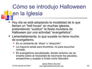 Cómo se introdujo Halloween
    en la Iglesia
   Hoy día se está adoptando la modalidad de lo que
    llaman un “hell house” en muchas iglesias,
    pretendiendo “sustituir” la fiesta mundana de
    Halloween por una actividad “evangelística”.
   Lamentablemente, lo que sucede no tiene mucho
    de evangelismo.
       Es un ambiente de “show” o “atracción”.
       La mayoría asiste para divertirse, no para escuchar
        consejo.
       Es evangelismo secularizado, donde rarísima vez se
        enseña sobre al necesidad de reconocer los pecados,
        arrepentirse y aceptar a Cristo como Salvador.
                              Iglesia Bíblica Bautista
    24 de octubre de 2012   www.iglesiabiblicabautista.org    55
 