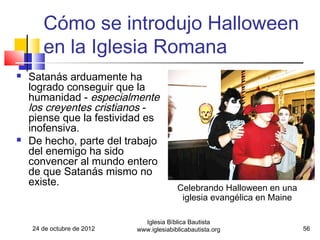 Cómo se introdujo Halloween
       en la Iglesia Romana
   Satanás arduamente ha
    logrado conseguir que la
    humanidad - especialmente
    los creyentes cristianos -
    piense que la festividad es
    inofensiva.
   De hecho, parte del trabajo
    del enemigo ha sido
    convencer al mundo entero
    de que Satanás mismo no
    existe.
                                          Celebrando Halloween en una
                                           iglesia evangélica en Maine

                              Iglesia Bíblica Bautista
    24 de octubre de 2012   www.iglesiabiblicabautista.org               56
 