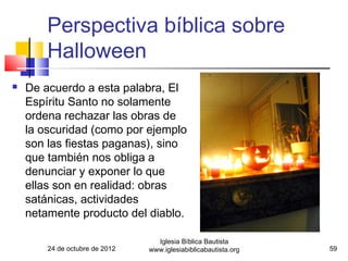 Perspectiva bíblica sobre
        Halloween
   De acuerdo a esta palabra, El
    Espíritu Santo no solamente
    ordena rechazar las obras de
    la oscuridad (como por ejemplo
    son las fiestas paganas), sino
    que también nos obliga a
    denunciar y exponer lo que
    ellas son en realidad: obras
    satánicas, actividades
    netamente producto del diablo.

                                  Iglesia Bíblica Bautista
        24 de octubre de 2012   www.iglesiabiblicabautista.org   59
 