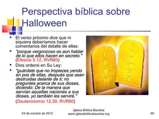 Perspectiva bíblica sobre
       Halloween
   El verso próximo dice que ni
    siquiera deberíamos hacer
    comentarios del detalle de ellas:
   "porque vergonzoso es aun hablar
    de lo que ellos hacen en secreto."
    (Efesios 5.12, RVR60)
   Dios ordenó en Su Ley:
   "guárdate que no tropieces yendo
    en pos de ellas, después que sean
    destruidas delante de ti; no
    preguntes acerca de sus dioses,
    diciendo: De la manera que
    servían aquellas naciones a sus
    dioses, yo también les serviré."
    (Deuteronomio 12.30, RVR60)
                                 Iglesia Bíblica Bautista
       24 de octubre de 2012   www.iglesiabiblicabautista.org   60
 