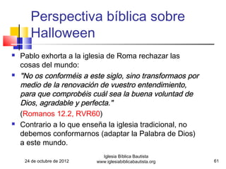 Perspectiva bíblica sobre
       Halloween
   Pablo exhorta a la iglesia de Roma rechazar las
    cosas del mundo:
   "No os conforméis a este siglo, sino transformaos por
    medio de la renovación de vuestro entendimiento,
    para que comprobéis cuál sea la buena voluntad de
    Dios, agradable y perfecta."
    (Romanos 12.2, RVR60)
   Contrario a lo que enseña la iglesia tradicional, no
    debemos conformarnos (adaptar la Palabra de Dios)
    a este mundo.
                               Iglesia Bíblica Bautista
     24 de octubre de 2012   www.iglesiabiblicabautista.org   61
 