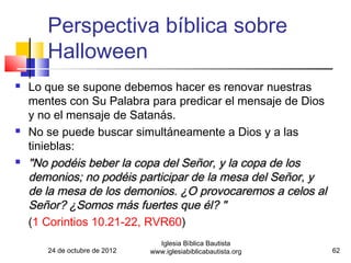 Perspectiva bíblica sobre
       Halloween
   Lo que se supone debemos hacer es renovar nuestras
    mentes con Su Palabra para predicar el mensaje de Dios
    y no el mensaje de Satanás.
   No se puede buscar simultáneamente a Dios y a las
    tinieblas:
   "No podéis beber la copa del Señor, y la copa de los
    demonios; no podéis participar de la mesa del Señor, y
    de la mesa de los demonios. ¿O provocaremos a celos al
    Señor? ¿Somos más fuertes que él? "
    (1 Corintios 10.21-22, RVR60)
                                 Iglesia Bíblica Bautista
       24 de octubre de 2012   www.iglesiabiblicabautista.org   62
 