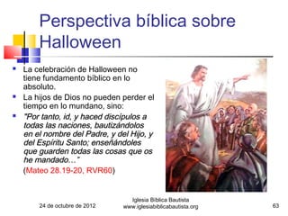 Perspectiva bíblica sobre
        Halloween
   La celebración de Halloween no
    tiene fundamento bíblico en lo
    absoluto.
   La hijos de Dios no pueden perder el
    tiempo en lo mundano, sino:
   "Por tanto, id, y haced discípulos a
    todas las naciones, bautizándolos
    en el nombre del Padre, y del Hijo, y
    del Espíritu Santo; enseñándoles
    que guarden todas las cosas que os
    he mandado…”
    (Mateo 28.19-20, RVR60)


                                  Iglesia Bíblica Bautista
        24 de octubre de 2012   www.iglesiabiblicabautista.org   63
 
