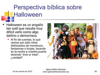 Perspectiva bíblica sobre
          Halloween
   Halloween es un engaño
    tan sutil que resulta muy
    difícil verlo como algo
    dañino o demoníaco.
       Al fin de cuentas, lo que
        vemos son sólo niños
        disfrazados de monstruos,
        fantasmas o brujas, tocando
        en la noche a nuestra puerta
        diciendo “trick or treat",
        ¿verdad?



                                   Iglesia Bíblica Bautista
         24 de octubre de 2012   www.iglesiabiblicabautista.org   65
 