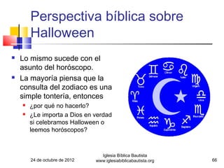 Perspectiva bíblica sobre
        Halloween
   Lo mismo sucede con el
    asunto del horóscopo.
   La mayoría piensa que la
    consulta del zodiaco es una
    simple tontería, entonces
       ¿por qué no hacerlo?
       ¿Le importa a Dios en verdad
        si celebramos Halloween o
        leemos horóscopos?



                                  Iglesia Bíblica Bautista
        24 de octubre de 2012   www.iglesiabiblicabautista.org   66
 