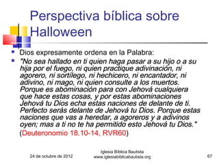 Perspectiva bíblica sobre
       Halloween
   Dios expresamente ordena en la Palabra:
   "No sea hallado en ti quien haga pasar a su hijo o a su
    hija por el fuego, ni quien practique adivinación, ni
    agorero, ni sortílego, ni hechicero, ni encantador, ni
    adivino, ni mago, ni quien consulte a los muertos.
    Porque es abominación para con Jehová cualquiera
    que hace estas cosas, y por estas abominaciones
    Jehová tu Dios echa estas naciones de delante de ti.
    Perfecto serás delante de Jehová tu Dios. Porque estas
    naciones que vas a heredar, a agoreros y a adivinos
    oyen; mas a ti no te ha permitido esto Jehová tu Dios."
    (Deuteronomio 18.10-14, RVR60)

                                 Iglesia Bíblica Bautista
       24 de octubre de 2012   www.iglesiabiblicabautista.org   67
 