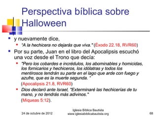 Perspectiva bíblica sobre
        Halloween
   y nuevamente dice,
       “A la hechicera no dejarás que viva." (Éxodo 22.18, RVR60)
   Por su parte, Juan en el libro del Apocalipsis escuchó
    una voz desde el Trono que decía:
       "Pero los cobardes e incrédulos, los abominables y homicidas,
        los fornicarios y hechiceros, los idólatras y todos los
        mentirosos tendrán su parte en el lago que arde con fuego y
        azufre, que es la muerte segunda. “
        (Apocalipsis 21.8, RVR60)
       Dios declaró ante Israel, "Exterminaré las hechicerías de tu
        mano, y no tendrás más adivinos."
        (Miqueas 5:12).

                                  Iglesia Bíblica Bautista
        24 de octubre de 2012   www.iglesiabiblicabautista.org          68
 