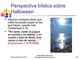 Perspectiva bíblica sobre
      Halloween
   Algunos cristianos dicen que
    nadie los puede juzgar en los
    que hacen, usando mal
    Colosenses 2.16:
   "Por tanto, nadie os juzgue
    en comida o en bebida, o en
    cuanto a días de fiesta, luna
    nueva o días de reposo…,"
    (Colosenses 2.16 RVR60)



                                Iglesia Bíblica Bautista
      24 de octubre de 2012   www.iglesiabiblicabautista.org   69
 