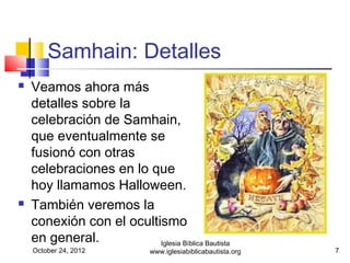 Samhain: Detalles
   Veamos ahora más
    detalles sobre la
    celebración de Samhain,
    que eventualmente se
    fusionó con otras
    celebraciones en lo que
    hoy llamamos Halloween.
   También veremos la
    conexión con el ocultismo
    en general.           Iglesia Bíblica Bautista
    October 24, 2012           www.iglesiabiblicabautista.org   7
 