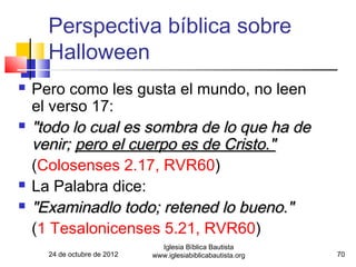Perspectiva bíblica sobre
      Halloween
   Pero como les gusta el mundo, no leen
    el verso 17:
   "todo lo cual es sombra de lo que ha de
    venir; pero el cuerpo es de Cristo."
    (Colosenses 2.17, RVR60)
   La Palabra dice:
   "Examinadlo todo; retened lo bueno."
    (1 Tesalonicenses 5.21, RVR60)
                                Iglesia Bíblica Bautista
      24 de octubre de 2012   www.iglesiabiblicabautista.org   70
 