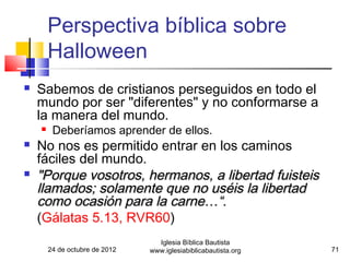 Perspectiva bíblica sobre
        Halloween
   Sabemos de cristianos perseguidos en todo el
    mundo por ser "diferentes" y no conformarse a
    la manera del mundo.
        Deberíamos aprender de ellos.
   No nos es permitido entrar en los caminos
    fáciles del mundo.
   "Porque vosotros, hermanos, a libertad fuisteis
    llamados; solamente que no uséis la libertad
    como ocasión para la carne…“.
    (Gálatas 5.13, RVR60)
                                  Iglesia Bíblica Bautista
        24 de octubre de 2012   www.iglesiabiblicabautista.org   71
 