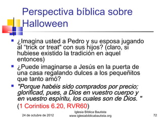 Perspectiva bíblica sobre
     Halloween
   ¿Imagina usted a Pedro y su esposa jugando
    al “trick or treat" con sus hijos? (claro, si
    hubiese existido la tradición en aquel
    entonces)
   ¿Puede imaginarse a Jesús en la puerta de
    una casa regalando dulces a los pequeñitos
    que tanto amó?
   "Porque habéis sido comprados por precio;
    glorificad, pues, a Dios en vuestro cuerpo y
    en vuestro espíritu, los cuales son de Dios. "
    (1 Corintios 6.20, RVR60)
                               Iglesia Bíblica Bautista
     24 de octubre de 2012   www.iglesiabiblicabautista.org   72
 