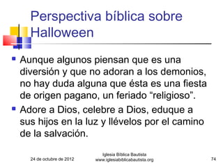 Perspectiva bíblica sobre
      Halloween
   Aunque algunos piensan que es una
    diversión y que no adoran a los demonios,
    no hay duda alguna que ésta es una fiesta
    de origen pagano, un feriado “religioso”.
   Adore a Dios, celebre a Dios, eduque a
    sus hijos en la luz y llévelos por el camino
    de la salvación.
                                Iglesia Bíblica Bautista
      24 de octubre de 2012   www.iglesiabiblicabautista.org   74
 