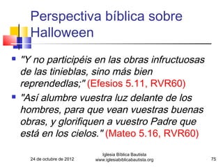 Perspectiva bíblica sobre
      Halloween
   "Y no participéis en las obras infructuosas
    de las tinieblas, sino más bien
    reprendedlas;" (Efesios 5.11, RVR60)
   "Así alumbre vuestra luz delante de los
    hombres, para que vean vuestras buenas
    obras, y glorifiquen a vuestro Padre que
    está en los cielos." (Mateo 5.16, RVR60)
                                Iglesia Bíblica Bautista
      24 de octubre de 2012   www.iglesiabiblicabautista.org   75
 
