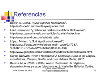 Referencias
   Dawlin A. Ureña, “¿Qué significa Halloween?”,
    http://antesdelfin.com/sectasyreligiones.html
   Lee Underwood, “¿Deben los cristianos celebrar Halloween?”,
    http://www.tzemachmusic.com/articles/spanish/index.htm
   http://www.ecauldron.com/sabbats1.php
   López, Miriam, “¿Qué significa halloween?”,
    http://www.lifeway.com/lwc/article_main_page/0,1703,A
    %253D161070%2526M%253D200148,00.html
   http://www.geocities.com/Heartland/Meadows/4380/halloween.html
   Gerina Dunwich, Witch's Halloween: A Complete Guide to the Magick,
    Incantations, Recipes, Spells, and Lore, Adams Media, 2007
   Ramos, M. A. (2000, c1998). Nuevo diccionario de religiones
    denominaciones y sectas (electronic ed.). Nashville: Editorial Caribe.
                                Iglesia Bíblica Bautista
      24 de octubre de 2012   www.iglesiabiblicabautista.org            76
 