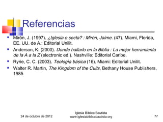 Referencias
   Mirón, J. (1997). ¿Iglesia o secta? : Mirón, Jaime. (47). Miami, Florida,
    EE. UU. de A.: Editorial Unilit.
   Anderson, K. (2000). Donde hallarlo en la Biblia : La mejor herramienta
    de la A a la Z (electronic ed.). Nashville: Editorial Caribe.
   Ryrie, C. C. (2003). Teologı́a básica (16). Miami: Editorial Unilit.
   Walter R. Martin, The Kingdom of the Cults, Bethany House Publishers,
    1985




                                   Iglesia Bíblica Bautista
       24 de octubre de 2012     www.iglesiabiblicabautista.org              77
 