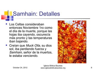 Samhain: Detalles
   Los Celtas consideraban
    entonces Noviembre 1ro como
    el día de la muerte, porque las
    hojas iba cayendo, oscurecía
    más pronto y las temperaturas
    iban bajando.
   Creían que Muck Olla, su dios
    sol, iba perdiendo fuerza y
    Samhain, señor de la muertos,
    le estaba venciendo.


                            Iglesia Bíblica Bautista
      October 24, 2012    www.iglesiabiblicabautista.org   8
 