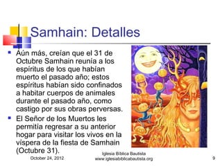Samhain: Detalles
   Aún más, creían que el 31 de
    Octubre Samhain reunía a los
    espíritus de los que habían
    muerto el pasado año; estos
    espíritus habían sido confinados
    a habitar cuerpos de animales
    durante el pasado año, como
    castigo por sus obras perversas.
   El Señor de los Muertos les
    permitía regresar a su anterior
    hogar para visitar los vivos en la
    víspera de la fiesta de Samhain
    (Octubre 31).               Iglesia Bíblica Bautista
         October 24, 2012          www.iglesiabiblicabautista.org   9
 