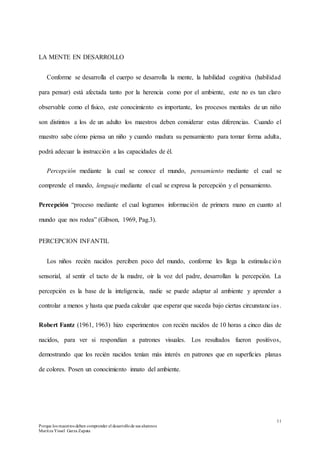11
Porque los maestros deben comprender el desarrollode sus alumnos
Maritza Yissel Garza Zapata
LA MENTE EN DESARROLLO
Conforme se desarrolla el cuerpo se desarrolla la mente, la habilidad cognitiva (habilidad
para pensar) está afectada tanto por la herencia como por el ambiente, este no es tan claro
observable como el físico, este conocimiento es importante, los procesos mentales de un niño
son distintos a los de un adulto los maestros deben considerar estas diferencias. Cuando el
maestro sabe cómo piensa un niño y cuando madura su pensamiento para tomar forma adulta,
podrá adecuar la instrucción a las capacidades de él.
Percepción mediante la cual se conoce el mundo, pensamiento mediante el cual se
comprende el mundo, lenguaje mediante el cual se expresa la percepción y el pensamiento.
Percepción “proceso mediante el cual logramos información de primera mano en cuanto al
mundo que nos rodea” (Gibson, 1969, Pag.3).
PERCEPCION INFANTIL
Los niños recién nacidos perciben poco del mundo, conforme les llega la estimulación
sensorial, al sentir el tacto de la madre, oír la voz del padre, desarrollan la percepción. La
percepción es la base de la inteligencia, nadie se puede adaptar al ambiente y aprender a
controlar a menos y hasta que pueda calcular que esperar que suceda bajo ciertas circunstancias.
Robert Fantz (1961, 1963) hizo experimentos con recién nacidos de 10 horas a cinco días de
nacidos, para ver si respondían a patrones visuales. Los resultados fueron positivos,
demostrando que los recién nacidos tenían más interés en patrones que en superficies planas
de colores. Posen un conocimiento innato del ambiente.
 
