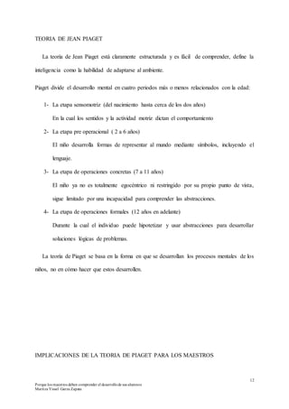 12
Porque los maestros deben comprender el desarrollode sus alumnos
Maritza Yissel Garza Zapata
TEORIA DE JEAN PIAGET
La teoría de Jean Piaget está claramente estructurada y es fácil de comprender, define la
inteligencia como la habilidad de adaptarse al ambiente.
Piaget divide el desarrollo mental en cuatro periodos más o menos relacionados con la edad:
1- La etapa sensomotriz (del nacimiento hasta cerca de los dos años)
En la cual los sentidos y la actividad motriz dictan el comportamiento
2- La etapa pre operacional ( 2 a 6 años)
El niño desarrolla formas de representar al mundo mediante símbolos, incluyendo el
lenguaje.
3- La etapa de operaciones concretas (7 a 11 años)
El niño ya no es totalmente egocéntrico ni restringido por su propio punto de vista,
sigue limitado por una incapacidad para comprender las abstracciones.
4- La etapa de operaciones formales (12 años en adelante)
Durante la cual el individuo puede hipotetizar y usar abstracciones para desarrollar
soluciones lógicas de problemas.
La teoría de Piaget se basa en la forma en que se desarrollan los procesos mentales de los
niños, no en cómo hacer que estos desarrollen.
IMPLICACIONES DE LA TEORIA DE PIAGET PARA LOS MAESTROS
 