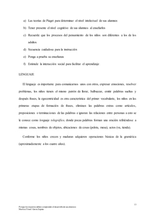 13
Porque los maestros deben comprender el desarrollode sus alumnos
Maritza Yissel Garza Zapata
a) Las teorías de Piaget para determinar el nivel intelectual de sus alumnos
b) Tener presente el nivel cognitivo de sus alumnos al enseñarlos
c) Recuerde que los procesos del pensamiento de los niños son diferentes a los de los
adultos
d) Secuencia cuidadosa para la instrucción
e) Ponga a prueba su enseñanza
f) Estimule la interacción social para facilitar el aprendizaje
LENGUAJE
El lenguaje es importante para comunicarnos unos con otros, expresar emociones, resolver
problemas, los niños tienen el mismo patrón de llorar, balbucear, emitir palabras sueltas y
después frases, la egocentricidad es otra característica del primer vocabulario, los niños en las
primeras etapas de formación de frases, eliminan las palabras extras como artículos,
preposiciones o terminaciones de las palabras e ignoran las relaciones entre personas a esto se
le conoce como lenguaje telegráfico, donde pocas palabras forman una oración refiriéndose a
mismas cosas, nombres de objetos, ubicaciones de cosas (pelota, mesa), actos (va, tienda).
Conforme los niños crecen y maduran adquieren operaciones básicas de la gramática
(aproximadamente a los cuatro años).
 