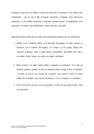15
Porque los maestros deben comprender el desarrollode sus alumnos
Maritza Yissel Garza Zapata
El lenguaje proporciona los medios, no solo para representar la experiencia sino también para
transformarla… una vez que el niño ha logrado internalizar el lenguaje como instrumento
cognoscitivo, se le posibilita representar y trasformar sistemáticamente las regularidades de la
experiencia con mucha mayor flexibilidad y fuerza que antes. (pag.300)
IMPLICACIONES PRÁCTICAS PARA LOS MAESTROS RESPECTO AL LENGUAJE
1. Debido a que el ambiente influye en el desarrollo del lenguaje, los niños menores se
benefician con el estímulo del lenguaje, en el hogar y en la escuela. Deben estar
expuestos al lenguaje adulto y recibir muchas oportunidades para hablar entre ellos y
con adultos. Incluir lectura con cuentos de amplio vocabulario.
2. Debe escuchar a los niños cuando hablan y aumentar su vocabulario. Si un niño de
guardería pregunta ¿mamita en casa?, la educadora puede corregir la frase y responder:
“si mamita ya está en casa. Vendrá por ti después”. Esto permite al niño oír formas
adultas del vocabulario como modelo de imitación, a la vez enriquece su vocabulario.
3. Evite la corrección excesiva con los prescolares. Si usted cree que debe corregir, cuide
sus expresiones.
 