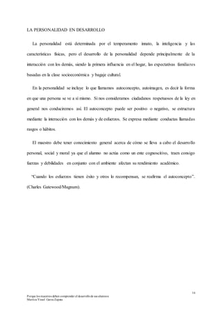 16
Porque los maestros deben comprender el desarrollode sus alumnos
Maritza Yissel Garza Zapata
LA PERSONALIDAD EN DESARROLLO
La personalidad está determinada por el temperamento innato, la inteligencia y las
características físicas, pero el desarrollo de la personalidad depende principalmente de la
interacción con los demás, siendo la primera influencia en el hogar, las expectativas familiares
basadas en la clase socioeconómica y bagaje cultural.
En la personalidad se incluye lo que llamamos autoconcepto, autoimagen, es decir la forma
en que una persona se ve a sí mismo. Si nos consideramos ciudadanos respetuosos de la ley en
general nos conduciremos así. El autoconcepto puede ser positivo o negativo, se estructura
mediante la interacción con los demás y de esfuerzos. Se expresa mediante conductas llamadas
rasgos o hábitos.
El maestro debe tener conocimiento general acerca de cómo se lleva a cabo el desarrollo
personal, social y moral ya que el alumno no actúa como un ente cognoscitivo, traen consigo
fuerzas y debilidades en conjunto con el ambiente afectan su rendimiento académico.
“Cuando los esfuerzos tienen éxito y otros lo recompensan, se reafirma el autoconcepto”.
(Charles Gatewood/Magnum).
 