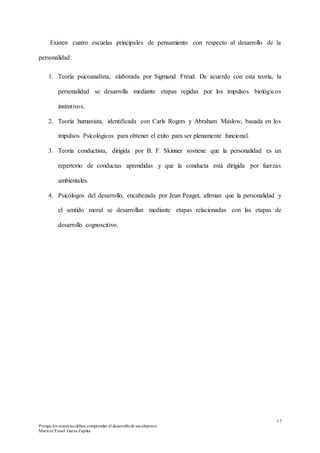 17
Porque los maestros deben comprender el desarrollode sus alumnos
Maritza Yissel Garza Zapata
Existen cuatro escuelas principales de pensamiento con respecto al desarrollo de la
personalidad:
1. Teoría psicoanalista, elaborada por Sigmund Freud. De acuerdo con esta teoría, la
personalidad se desarrolla mediante etapas regidas por los impulsos biológicos
instintivos.
2. Teoría humanista, identificada con Carls Rogers y Abraham Maslow, basada en los
impulsos Psicológicos para obtener el éxito para ser plenamente funcional.
3. Teoría conductista, dirigida por B. F. Skinner sostiene que la personalidad es un
repertorio de conductas aprendidas y que la conducta está dirigida por fuerzas
ambientales.
4. Psicólogos del desarrollo, encabezada por Jean Peaget, afirman que la personalidad y
el sentido moral se desarrollan mediante etapas relacionadas con las etapas de
desarrollo cognoscitivo.
 