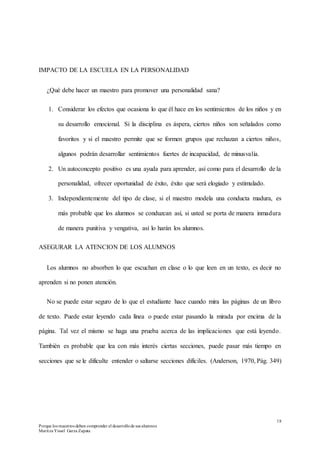18
Porque los maestros deben comprender el desarrollode sus alumnos
Maritza Yissel Garza Zapata
IMPACTO DE LA ESCUELA EN LA PERSONALIDAD
¿Qué debe hacer un maestro para promover una personalidad sana?
1. Considerar los efectos que ocasiona lo que él hace en los sentimientos de los niños y en
su desarrollo emocional. Si la disciplina es áspera, ciertos niños son señalados como
favoritos y si el maestro permite que se formen grupos que rechazan a ciertos niños,
algunos podrán desarrollar sentimientos fuertes de incapacidad, de minusvalía.
2. Un autoconcepto positivo es una ayuda para aprender, así como para el desarrollo de la
personalidad, ofrecer oportunidad de éxito, éxito que será elogiado y estimulado.
3. Independientemente del tipo de clase, si el maestro modela una conducta madura, es
más probable que los alumnos se conduzcan así, si usted se porta de manera inmadura
de manera punitiva y vengativa, así lo harán los alumnos.
ASEGURAR LA ATENCION DE LOS ALUMNOS
Los alumnos no absorben lo que escuchan en clase o lo que leen en un texto, es decir no
aprenden si no ponen atención.
No se puede estar seguro de lo que el estudiante hace cuando mira las páginas de un libro
de texto. Puede estar leyendo cada línea o puede estar pasando la mirada por encima de la
página. Tal vez el mismo se haga una prueba acerca de las implicaciones que está leyendo.
También es probable que lea con más interés ciertas secciones, puede pasar más tiempo en
secciones que se le dificulte entender o saltarse secciones difíciles. (Anderson, 1970, Pág. 349)
 