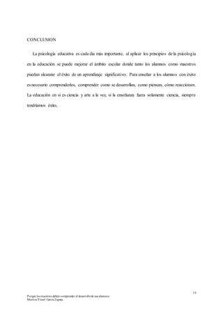 19
Porque los maestros deben comprender el desarrollode sus alumnos
Maritza Yissel Garza Zapata
CONCLUSION
La psicología educativa es cada día más importante, al aplicar los principios de la psicología
en la educación se puede mejorar el ámbito escolar donde tanto los alumnos como maestros
puedan alcanzar el éxito de un aprendizaje significativo. Para enseñar a los alumnos con éxito
es necesario comprenderlos, comprender como se desarrollan, como piensan, cómo reaccionan.
La educación en si es ciencia y arte a la vez, si la enseñanza fuera solamente ciencia, siempre
tendríamos éxito,
 