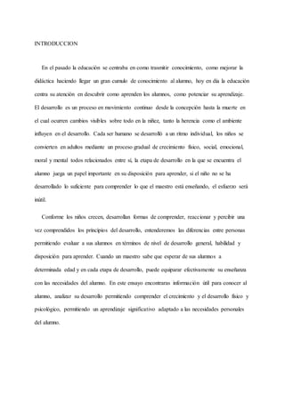 INTRODUCCION
En el pasado la educación se centraba en como trasmitir conocimiento, como mejorar la
didáctica haciendo llegar un gran cumulo de conocimiento al alumno, hoy en día la educación
centra su atención en descubrir como aprenden los alumnos, como potenciar su aprendizaje.
El desarrollo es un proceso en movimiento continuo desde la concepción hasta la muerte en
el cual ocurren cambios visibles sobre todo en la niñez, tanto la herencia como el ambiente
influyen en el desarrollo. Cada ser humano se desarrolló a un ritmo individual, los niños se
convierten en adultos mediante un proceso gradual de crecimiento físico, social, emocional,
moral y mental todos relacionados entre sí, la etapa de desarrollo en la que se encuentra el
alumno juega un papel importante en su disposición para aprender, si el niño no se ha
desarrollado lo suficiente para comprender lo que el maestro está enseñando, el esfuerzo será
inútil.
Conforme los niños crecen, desarrollan formas de comprender, reaccionar y percibir una
vez comprendidos los principios del desarrollo, entenderemos las diferencias entre personas
permitiendo evaluar a sus alumnos en términos de nivel de desarrollo general, habilidad y
disposición para aprender. Cuando un maestro sabe que esperar de sus alumnos a
determinada edad y en cada etapa de desarrollo, puede equiparar efectivamente su enseñanza
con las necesidades del alumno. En este ensayo encontraras información útil para conocer al
alumno, analizar su desarrollo permitiendo comprender el crecimiento y el desarrollo físico y
psicológico, permitiendo un aprendizaje significativo adaptado a las necesidades personales
del alumno.
 