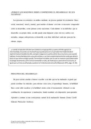 6
Porque los maestros deben comprender el desarrollode sus alumnos
Maritza Yissel Garza Zapata
¿PORQUE LOS MAESTROS DEBEN COMPRENDER EL DESARROLLO DE SUS
ALUMNOS?
Las personas se convierten en adultos mediante un proceso gradual de crecimiento físico,
social, emocional, moral y mental, para enseñar al alumno con éxito es necesario comprender
como se desarrollan, como piensan como reaccionan. Cada alumno es un individuo que se
desarrolla a su propio ritmo, un niño puede estar dispuesto a leer otro no y ambos son
normales, aunque cada persona se desarrolla a un ritmo individual cada uno pasa por las
mismas etapas.
PRINCIPIOS DEL DESARROLLO
De poco servirá enseñar a batear o escribir a un niño que no ha madurado al grado que
pueda coordinar los músculos para efectuar estos actos, el aprendizaje humano, la habilidad
física como subir escaleras y la habilidad menta como el razonamiento abstracto es una
combinación de experiencia y maduración, dando resultado a la disposición para aprender.
Aprender a caminar es una consecuencia natural de la maduración humana (James Caroll/
Editorial Photocolor Archives).
… y cuando el tiple del niñodel corocambiaa un bajogruñóny cuanto chillidoygorjeose
intermediaba,recuerdoaunmuchachoque quedopresoenun periodointermediodesdeel
séptimohastael duodécimoaño,siempre inseguroencuantoacómo ibaa resultarsuvoz cuando
hablara.A vecesbailabaentre unayotra octava, o se interrumpíatotalmente de modoque abríala
boca sinque salieraningúnsonido.Terminopornohablar,por locual un maestro pocoobservador
locastigo duramente yal finlohizoretrocederunaño, de modoque su posiciónenlaescuela,al
igual que su triste vozaflautada,quedoenel limbodurante otroaño(Maynard,1973, págs. 41-42).
 