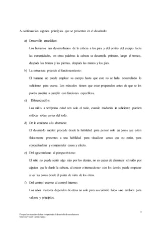 8
Porque los maestros deben comprender el desarrollode sus alumnos
Maritza Yissel Garza Zapata
A continuación algunos principios que se presentan en el desarrollo:
a) Desarrollo encefálico:
Los humanos nos desarrollamos de la cabeza a los pies y del centro del cuerpo hacia
las extremidades, en otras palabras la cabeza se desarrolla primero, luego el tronco,
después los brazos y las piernas, después las manos y los pies.
b) La estructura precede al funcionamiento:
El humano no puede emplear su cuerpo hasta que este no se halla desarrollado lo
suficiente para usarse. Los músculos tienen que estar preparados antes de que se les
pueda enseñar a cumplir con funciones específicas.
c) Diferenciación:
Los niños a temprana edad ven solo el todo, cuando maduran lo suficiente pueden
enfocar sobre partes del todo.
d) De lo concreto a lo abstracto:
El desarrollo mental procede desde la habilidad para pensar solo en cosas que están
físicamente presentes a una habilidad para visualizar cosas que no están, para
conceptualizar y comprender causa y efecto.
e) Del egocentrismo al perspectivismo:
El niño no puede sentir algo más por los demás, no es capaz de disminuir el ruido por
alguien que le duele la cabeza, al crecer e interaccionar con los demás puede empezar
a ver las cosas desde el punto de vista de los otros.
f) Del control externo al control interno:
Los niños menores dependen de otros no solo para su cuidado físico sino también para
valores y principios.
 