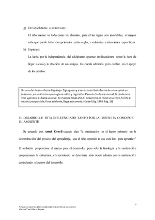 9
Porque los maestros deben comprender el desarrollode sus alumnos
Maritza Yissel Garza Zapata
g) Del absolutismo al relativismo:
El niño menor ve todo como un absoluto, para él las reglas son invariables, el mayor
sabe que puede haber excepcionales en las reglas, cambiantes a situaciones específicas.
h) Espirales:
La lucha por la independencia del adolecente aparece en discusiones sobre la hora de
llegar a casa y la elección de sus amigos, les cuesta admitirlo pero confían en el apoyo
de los adultos.
EL DESARROLLO ESTA INFLUENCIADO TANTO POR LA HERENCIA COMO POR
EL AMBIENTE
De acuerdo con Arnol Gesell cuando dice “la maduración es el factor primario en la
determinación del proceso del aprendizaje, que el niño aprende lo que está listo para aprender”
El ambiente proporciona el marco para el desarrollo, pero solo la fisiología y la maduración
proporcionan la estructura, el crecimiento se determina solo desde adentro con la maduración
controlando el patrón del desarrollo.
El curso del desarrolloesdisparejo.Zigzaguezaya vecesdescribe laformade unaespiral en
descanso,enunaforma que sugiere retiroyregresión.Perosi el niño esnormal,latendencia
final ygeneral eshaciaun nivel de madurezmásalto.El desarrolloescomoun arroyo,forma el
mejorcurso posible,fluyeadelante,llegaaunameta.(Gesell/IIg.1949,Pág. 26)
 