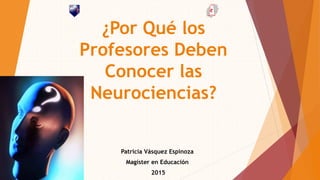 ¿Por Qué los
Profesores Deben
Conocer las
Neurociencias?
Patricia Vásquez Espinoza
Magíster en Educación
2015
 